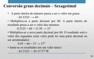 38
Conversão graus decimais – Sexagesimal
• A parte inteira do número passa a ser o valor em graus:
−45.5325◦ → 45◦
• Multiplica-se a parte decimal por 60. A parte inteira do
resultado passa a ser o valor dos minutos:
0.5325 × 60 = 31.95 → 31′
• Multiplica-se a nova parte decimal por 60. O resultado será o
valor dos segundos (este valor pode ter uma parte decimal ou
ser arredondado):
0.95 × 60 = 57 → 57′′
• Junta-se os resultados em um valor único:
−45.5325◦ = 45◦31′57′′W
 