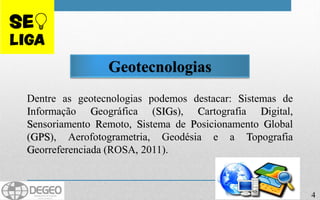 4
Geotecnologias
Dentre as geotecnologias podemos destacar: Sistemas de
Informação Geográfica (SIGs), Cartografia Digital,
Sensoriamento Remoto, Sistema de Posicionamento Global
(GPS), Aerofotogrametria, Geodésia e a Topografia
Georreferenciada (ROSA, 2011).
 