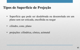 40
Tipos de Superfície de Projeção
• Superfície que pode ser desdobrada ou desenrolada em um
plano sem ser esticada, encolhida ou rasgar
• cilindro, cone, plano
• projeções: cilíndrica, cônica, azimutal
 