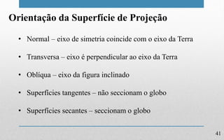 41
Orientação da Superfície de Projeção
• Normal – eixo de simetria coincide com o eixo da Terra
• Transversa – eixo é perpendicular ao eixo da Terra
• Oblíqua – eixo da figura inclinado
• Superfícies tangentes – não seccionam o globo
• Superfícies secantes – seccionam o globo
 