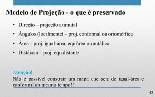 43
Modelo de Projeção - o que é preservado
• Direção – projeção azimutal
• Ângulos (localmente) – proj. conformal ou ortomórfica
• Área – proj. igual-área, equiárea ou autálica
• Distância – proj. equidistante
Atenção!
Não é possível construir um mapa que seja de igual-área e
conformal ao mesmo tempo!!
 