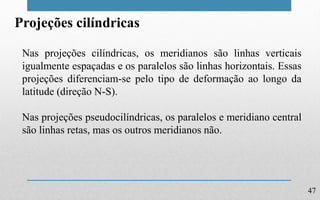 47
Projeções cilíndricas
Nas projeções cilíndricas, os meridianos são linhas verticais
igualmente espaçadas e os paralelos são linhas horizontais. Essas
projeções diferenciam-se pelo tipo de deformação ao longo da
latitude (direção N-S).
Nas projeções pseudocilíndricas, os paralelos e meridiano central
são linhas retas, mas os outros meridianos não.
 