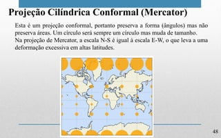 48
Projeção Cilíndrica Conformal (Mercator)
Esta é um projeção conformal, portanto preserva a forma (ângulos) mas não
preserva áreas. Um círculo será sempre um círculo mas muda de tamanho.
Na projeção de Mercator, a escala N-S é igual à escala E-W, o que leva a uma
deformação excessiva em altas latitudes.
 