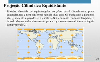 49
Projeção Cilíndrica Equidistante
Também chamada de equiretangular ou plate carré (literalmente, placa
quadrada), não é nem conformal nem de igual-área. Os meridianos e paralelos
são igualmente espaçados e a escala N-S é constante, portanto longitude e
latitude são mapeadas diretamente para x e y e o mapa-mundi é um retângulo
com proporção 2:1.
 