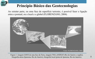 5
Princípio Básico das Geotecnologias
Fonte: FLORENZANO, 2004.
Ao retratar parte, ou uma face da superfície terrestre, é possível fazer a ligação
entre o pontual, ou o local e o global (FLORENZANO, 2004).
Figura 1: imagem GOES de uma face da Terra, imagem TM-LANDSAT (Rio de Janeiro e região),
fotografia aérea (Ipanema, Rio de Janeiro), fotografia local (praia de Ipanema, Rio de Janeiro).
 