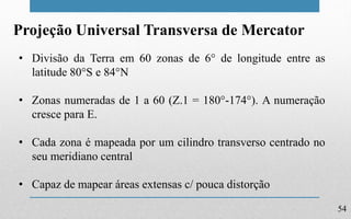 54
Projeção Universal Transversa de Mercator
• Divisão da Terra em 60 zonas de 6° de longitude entre as
latitude 80°S e 84°N
• Zonas numeradas de 1 a 60 (Z.1 = 180°-174°). A numeração
cresce para E.
• Cada zona é mapeada por um cilindro transverso centrado no
seu meridiano central
• Capaz de mapear áreas extensas c/ pouca distorção
 