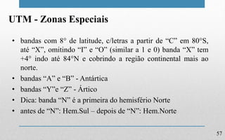 57
UTM - Zonas Especiais
• bandas com 8° de latitude, c/letras a partir de “C” em 80°S,
até “X”, omitindo “I” e “O” (similar a 1 e 0) banda “X” tem
+4° indo até 84°N e cobrindo a região continental mais ao
norte.
• bandas “A” e “B” - Antártica
• bandas “Y”e “Z” - Ártico
• Dica: banda “N” é a primeira do hemisfério Norte
• antes de “N”: Hem.Sul – depois de “N”: Hem.Norte
 