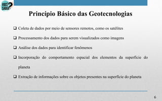 6
Princípio Básico das Geotecnologias
 Coleta de dados por meio de sensores remotos, como os satélites
 Processamento dos dados para serem visualizados como imagens
 Análise dos dados para identificar fenômenos
 Incorporação do comportamento espacial dos elementos da superfície do
planeta
 Extração de informações sobre os objetos presentes na superfície do planeta
 