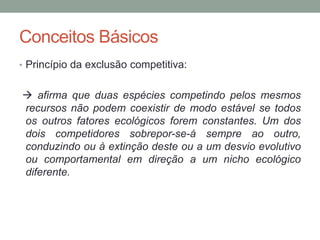 • Princípio da exclusão competitiva:
 afirma que duas espécies competindo pelos mesmos
recursos não podem coexistir de modo estável se todos
os outros fatores ecológicos forem constantes. Um dos
dois competidores sobrepor-se-á sempre ao outro,
conduzindo ou à extinção deste ou a um desvio evolutivo
ou comportamental em direção a um nicho ecológico
diferente.
Conceitos Básicos
 