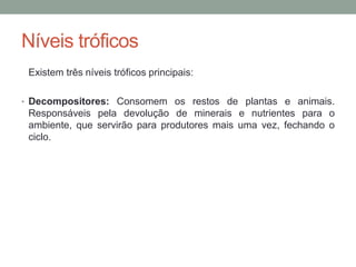 Níveis tróficos
Existem três níveis tróficos principais:
• Decompositores: Consomem os restos de plantas e animais.
Responsáveis pela devolução de minerais e nutrientes para o
ambiente, que servirão para produtores mais uma vez, fechando o
ciclo.
 