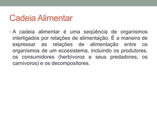 Cadeia Alimentar
• A cadeia alimentar é uma seqüência de organismos
interligados por relações de alimentação. É a maneira de
expressar as relações de alimentação entre os
organismos de um ecossistema, incluindo os produtores,
os consumidores (herbívoros e seus predadores, os
carnívoros) e os decompositores.
 