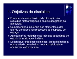 1. Objetivos da disciplina
 Fornecer os meios básicos de utilização dos
 subsídios meteorológicos à análise geográfica da
 atmosfera;
 Compreender a influência dos elementos e dos
 fatores climáticos nos processos de ocupação do
 espaço;
 Apresentar os métodos e as técnicas adequados ao
 estudo da realidade climática.
 Desenvolver trabalhos científicos, proporcionando a
 oportunidade de trabalhar com a criatividade e
 análise de textos da área.
 