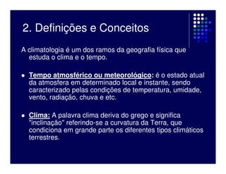 2. Definições e Conceitos
A climatologia é um dos ramos da geografia física que
  estuda o clima e o tempo.

  Tempo atmosférico ou meteorológico: é o estado atual
  da atmosfera em determinado local e instante, sendo
  caracterizado pelas condições de temperatura, umidade,
  vento, radiação, chuva e etc.

  Clima: A palavra clima deriva do grego e significa
  "inclinação" referindo-se a curvatura da Terra, que
  condiciona em grande parte os diferentes tipos climáticos
  terrestres.
 