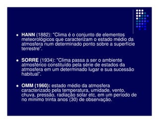 HANN (1882): "Clima é o conjunto de elementos
meteorológicos que caracterizam o estado médio da
atmosfera num determinado ponto sobre a superfície
terrestre”.

SORRE (1934): "Clima passa a ser o ambiente
atmosférico constituído pela série de estados da
atmosfera em um determinado lugar e sua sucessão
habitual”.

OMM (1960): estado médio da atmosfera
caracterizado pela temperatura, umidade, vento,
chuva, pressão, radiação solar etc, em um período de
no mínimo trinta anos (30) de observação.
 