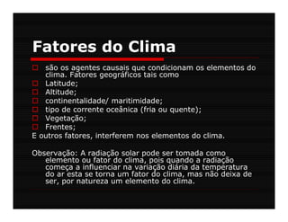 Fatores do Clima
   são os agentes causais que condicionam os elementos do
   clima. Fatores geográficos tais como
   Latitude;
   Altitude;
   continentalidade/ maritimidade;
   tipo de corrente oceânica (fria ou quente);
   Vegetação;
   Frentes;
E outros fatores, interferem nos elementos do clima.

Observação: A radiação solar pode ser tomada como
   elemento ou fator do clima, pois quando a radiação
   começa a influenciar na variação diária da temperatura
   do ar esta se torna um fator do clima, mas não deixa de
   ser, por natureza um elemento do clima.
 