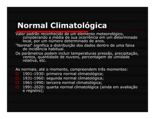 Normal Climatológica
Valor padrão reconhecido de um elemento meteorológico,
    considerando a média de sua ocorrência em um determinado
    local, por um número determinado de anos.
"Normal" significa a distribuição dos dados dentro de uma faixa
    de incidência habitual.
Os parâmetros podem incluir temperaturas pressão, precipitação,
    ventos, quantidade de nuvens, percentagem de umidade
    relativa, etc.

As normais, até o momento, compreendem três momentos:
    1901-1930: primeira normal climatológica;
    1931-1960: segunda normal climatológica;
    1961-1990: terceira normal climatológica;
    1991-2020: quarta normal climatológica (ainda em avaliação
    e registro);
 