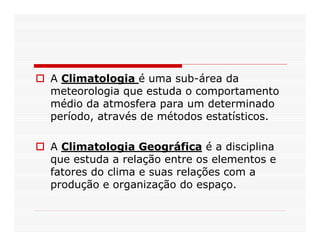 A Climatologia é uma sub-área da
meteorologia que estuda o comportamento
médio da atmosfera para um determinado
período, através de métodos estatísticos.

A Climatologia Geográfica é a disciplina
que estuda a relação entre os elementos e
fatores do clima e suas relações com a
produção e organização do espaço.
 
