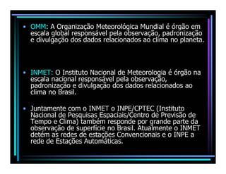 • OMM: A Organização Meteorológica Mundial é órgão em
  escala global responsável pela observação, padronização
  e divulgação dos dados relacionados ao clima no planeta.



• INMET: O Instituto Nacional de Meteorologia é órgão na
  escala nacional responsável pela observação,
  padronização e divulgação dos dados relacionados ao
  clima no Brasil.

• Juntamente com o INMET o INPE/CPTEC (Instituto
  Nacional de Pesquisas Espaciais/Centro de Previsão de
  Tempo e Clima) também responde por grande parte da
  observação de superfície no Brasil. Atualmente o INMET
  detém as redes de estações Convencionais e o INPE a
  rede de Estações Automáticas.
 