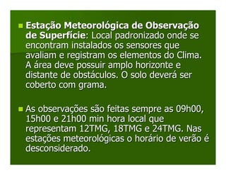 Estação Meteorológica de Observação
de Superfície: Local padronizado onde se
encontram instalados os sensores que
avaliam e registram os elementos do Clima.
A área deve possuir amplo horizonte e
distante de obstáculos. O solo deverá ser
coberto com grama.

As observações são feitas sempre as 09h00,
15h00 e 21h00 min hora local que
representam 12TMG, 18TMG e 24TMG. Nas
estações meteorológicas o horário de verão é
desconsiderado.
 