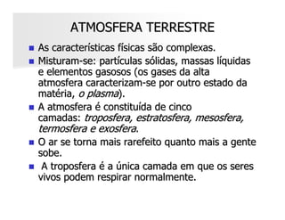ATMOSFERA TERRESTRE
As características físicas são complexas.
Misturam-se: partículas sólidas, massas líquidas
e elementos gasosos (os gases da alta
atmosfera caracterizam-se por outro estado da
matéria, o plasma).
A atmosfera é constituída de cinco
camadas: troposfera, estratosfera, mesosfera,
termosfera e exosfera.
O ar se torna mais rarefeito quanto mais a gente
sobe.
 A troposfera é a única camada em que os seres
vivos podem respirar normalmente.
 