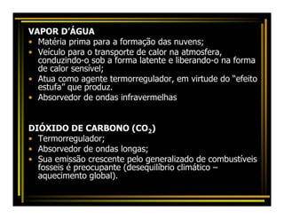VAPOR D’ÁGUA
• Matéria prima para a formação das nuvens;
• Veículo para o transporte de calor na atmosfera,
  conduzindo-o sob a forma latente e liberando-o na forma
  de calor sensível;
• Atua como agente termorregulador, em virtude do “efeito
  estufa” que produz.
• Absorvedor de ondas infravermelhas


DIÓXIDO DE CARBONO (CO2)
• Termorregulador;
• Absorvedor de ondas longas;
• Sua emissão crescente pelo generalizado de combustíveis
  fosseis é preocupante (desequilíbrio climático –
  aquecimento global).
 