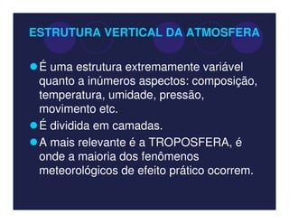 ESTRUTURA VERTICAL DA ATMOSFERA

 É uma estrutura extremamente variável
 quanto a inúmeros aspectos: composição,
 temperatura, umidade, pressão,
 movimento etc.
 É dividida em camadas.
 A mais relevante é a TROPOSFERA, é
 onde a maioria dos fenômenos
 meteorológicos de efeito prático ocorrem.
 