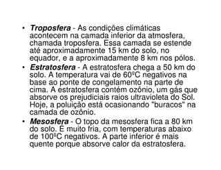 • Troposfera - As condições climáticas
  acontecem na camada inferior da atmosfera,
  chamada troposfera. Essa camada se estende
  até aproximadamente 15 km do solo, no
  equador, e a aproximadamente 8 km nos pólos.
• Estratosfera - A estratosfera chega a 50 km do
  solo. A temperatura vai de 60ºC negativos na
  base ao ponte de congelamento na parte de
  cima. A estratosfera contém ozônio, um gás que
  absorve os prejudiciais raios ultravioleta do Sol.
  Hoje, a poluição está ocasionando "buracos" na
  camada de ozônio.
• Mesosfera - O topo da mesosfera fica a 80 km
  do solo. É muito fria, com temperaturas abaixo
  de 100ºC negativos. A parte inferior é mais
  quente porque absorve calor da estratosfera.
 