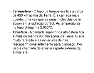• Termosfera - O topo da termosfera fica a cerca
  de 450 km acima da Terra. É a camada mais
  quente, uma vez que as raras moléculas de ar
  absorvem a radiação do Sol. As temperaturas
  no topo chegam a 2.000ºC.
• Exosfera - A camada superior da atmosfera fica
  a mais ou menos 900 km acima da Terra. O ar é
  muito rarefeito e as moléculas de gás
  "escapam" constantemente para o espaço. Por
  isso é chamada de exosfera (parte externa da
  atmosfera).
 
