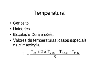 Temperatura
•   Conceito
•   Unidades
•   Escalas e Conversões.
•   Valores de temperaturas: casos especiais
    da climatologia.
             T9h + 2 x T21h + TMAX + TMIN
         T =
                           5
 