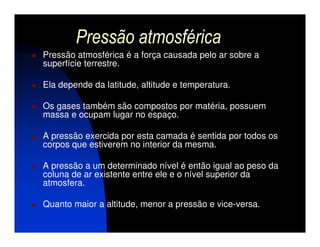 Pressão atmosférica
Pressão atmosférica é a força causada pelo ar sobre a
superfície terrestre.

Ela depende da latitude, altitude e temperatura.

Os gases também são compostos por matéria, possuem
massa e ocupam lugar no espaço.

A pressão exercida por esta camada é sentida por todos os
corpos que estiverem no interior da mesma.

A pressão a um determinado nível é então igual ao peso da
coluna de ar existente entre ele e o nível superior da
atmosfera.

Quanto maior a altitude, menor a pressão e vice-versa.
 