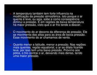 A temperatura também tem forte influencia na
modificação da pressão atmosférica. Isto porque o ar
quente é leve, ou seja, sobe e como conseqüência
diminui a pressão. E em regiões de baixa temperatura
há maior pressão, visto que o ar frio tende a descer.

O movimento do ar decorre da diferença de pressão. Ele
se movimenta das altas para as área de baixa pressão.
Esse movimento do ar chamamos de vento.

Quanto menor a latitude, menor a pressão. Nas regiões
mais quentes, região equatorial, o ar se dilata ficando
leve, por isso tem uma baixa pressão. Próximo aos
pólos, o frio contrai o ar, deixando mais denso, tendo
uma maior pressão.
 