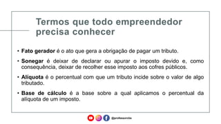 Termos que todo empreendedor
precisa conhecer
• Fato gerador é o ato que gera a obrigação de pagar um tributo.
• Sonegar é deixar de declarar ou apurar o imposto devido e, como
consequência, deixar de recolher esse imposto aos cofres públicos.
• Alíquota é o percentual com que um tributo incide sobre o valor de algo
tributado.
• Base de cálculo é a base sobre a qual aplicamos o percentual da
alíquota de um imposto.
@professorcbs
 