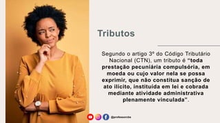Tributos
Segundo o artigo 3º do Código Tributário
Nacional (CTN), um tributo é “toda
prestação pecuniária compulsória, em
moeda ou cujo valor nela se possa
exprimir, que não constitua sanção de
ato ilícito, instituída em lei e cobrada
mediante atividade administrativa
plenamente vinculada”.
@professorcbs
 