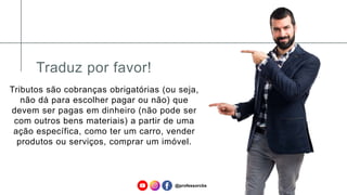 Traduz por favor!
Tributos são cobranças obrigatórias (ou seja,
não dá para escolher pagar ou não) que
devem ser pagas em dinheiro (não pode ser
com outros bens materiais) a partir de uma
ação específica, como ter um carro, vender
produtos ou serviços, comprar um imóvel.
@professorcbs
 