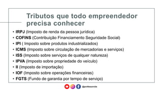 Tributos que todo empreendedor
precisa conhecer
• IRPJ (Imposto de renda da pessoa jurídica)
• COFINS (Contribuição Financiamento Seguridade Social)
• IPI ( Imposto sobre produtos industrializados)
• ICMS (Imposto sobre circulação de mercadorias e serviços)
• ISS (Imposto sobre serviços de qualquer natureza)
• IPVA (Imposto sobre propriedade do veículo)
• II (Imposto de importação)
• IOF (Imposto sobre operações financeiras)
• FGTS (Fundo de garantia por tempo de serviço)
@professorcbs
 