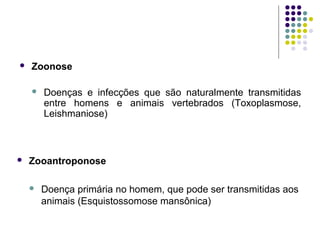  Zoonose
 Doenças e infecções que são naturalmente transmitidas
entre homens e animais vertebrados (Toxoplasmose,
Leishmaniose)
 Zooantroponose
 Doença primária no homem, que pode ser transmitidas aos
animais (Esquistossomose mansônica)
 