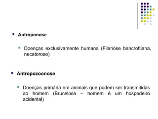  Antroponose
 Doenças exclusivamente humana (Filariose bancroftiana,
necatorose)
 Antropozoonose
 Doenças primária em animais que podem ser transmitidas
ao homem (Brucelose – homem é um hospedeiro
acidental)
 