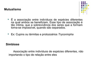 Mutualismo
 É a associação entre indivíduos de espécies diferentes
na qual ambos se beneficiam. Esse tipo de associação é
tão íntima, que a sobrevivência dos seres que a formam
torna-se impossível, quando são separados.
 Ex: Cupins ou térmitas e protozoários Tryconinpha
Simbiose
Associação entre indivíduos de espécies diferentes, não
importando o tipo de relação entre eles
 