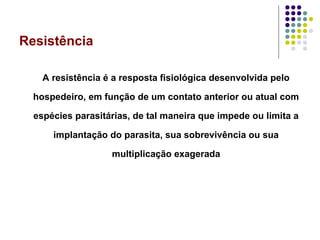 Resistência
A resistência é a resposta fisiológica desenvolvida pelo
hospedeiro, em função de um contato anterior ou atual com
espécies parasitárias, de tal maneira que impede ou limita a
implantação do parasita, sua sobrevivência ou sua
multiplicação exagerada
 