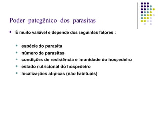 Poder patogênico dos parasitas
 É muito variável e depende dos seguintes fatores :
 espécie do parasita
 número de parasitas
 condições de resistência e imunidade do hospedeiro
 estado nutricional do hospedeiro
 localizações atípicas (não habituais)
 