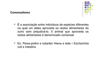 Comensalismo
 É a associação entre indivíduos de espécies diferentes
na qual um deles aproveita os restos alimentares do
outro sem prejudicá-lo. 0 animal que aproveita os
restos alimentares é denominado comensal.
 Ex: Peixe-piolho e tubarão/ Hiena e leão / Escherichia
coli e intestino
 