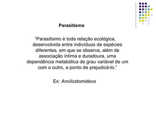 Parasitismo
“Parasitismo é toda relação ecológica,
desenvolvida entre indivíduos de espécies
diferentes, em que se observa, além de
associação íntima e duradoura, uma
dependência metabólica de grau variável de um
com o outro, a ponto de prejudicá-lo.”
Ex: Ancilostomideos
 