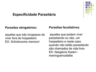 Especificidade Parasitária
Parasitas facultativos:
aqueles que podem viver
parasitando ou não, um
hospedeiro e neste caso
quando não estão parasitando
são chamados de vida livre
EX: Naegleria fowleri -
meningoencefalite
Parasitas obrigatórios:
aqueles que são incapazes de
viver fora do hospedeiro
EX: Schistosoma mansoni
 