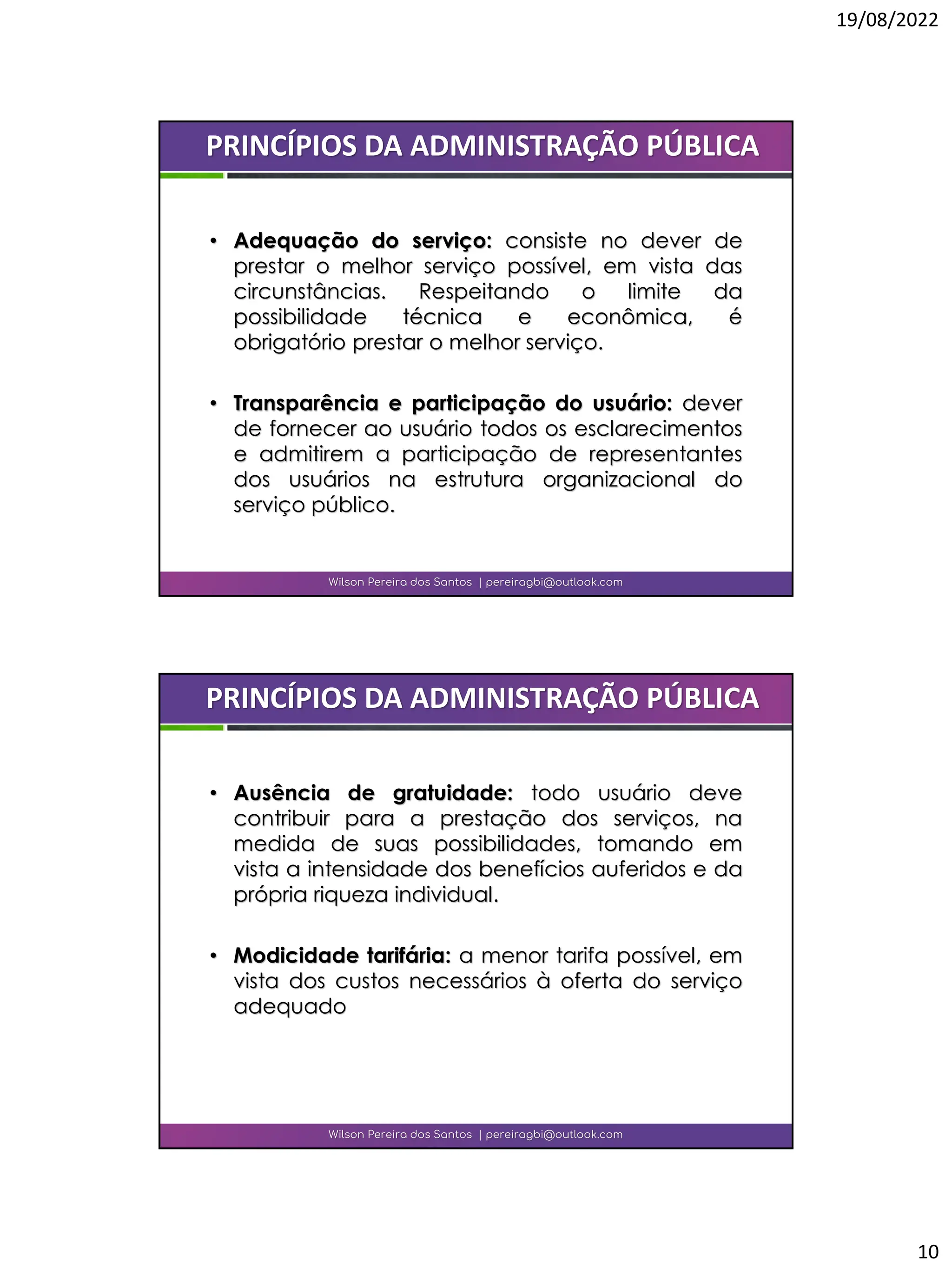 19/08/2022
10
• Adequação do serviço: consiste no dever de
prestar o melhor serviço possível, em vista das
circunstâncias. Respeitando o limite da
possibilidade técnica e econômica, é
obrigatório prestar o melhor serviço.
• Transparência e participação do usuário: dever
de fornecer ao usuário todos os esclarecimentos
e admitirem a participação de representantes
dos usuários na estrutura organizacional do
serviço público.
Wilson Pereira dos Santos | pereiragbi@outlook.com
PRINCÍPIOS DA ADMINISTRAÇÃO PÚBLICA
• Ausência de gratuidade: todo usuário deve
contribuir para a prestação dos serviços, na
medida de suas possibilidades, tomando em
vista a intensidade dos benefícios auferidos e da
própria riqueza individual.
• Modicidade tarifária: a menor tarifa possível, em
vista dos custos necessários à oferta do serviço
adequado
Wilson Pereira dos Santos | pereiragbi@outlook.com
PRINCÍPIOS DA ADMINISTRAÇÃO PÚBLICA
 