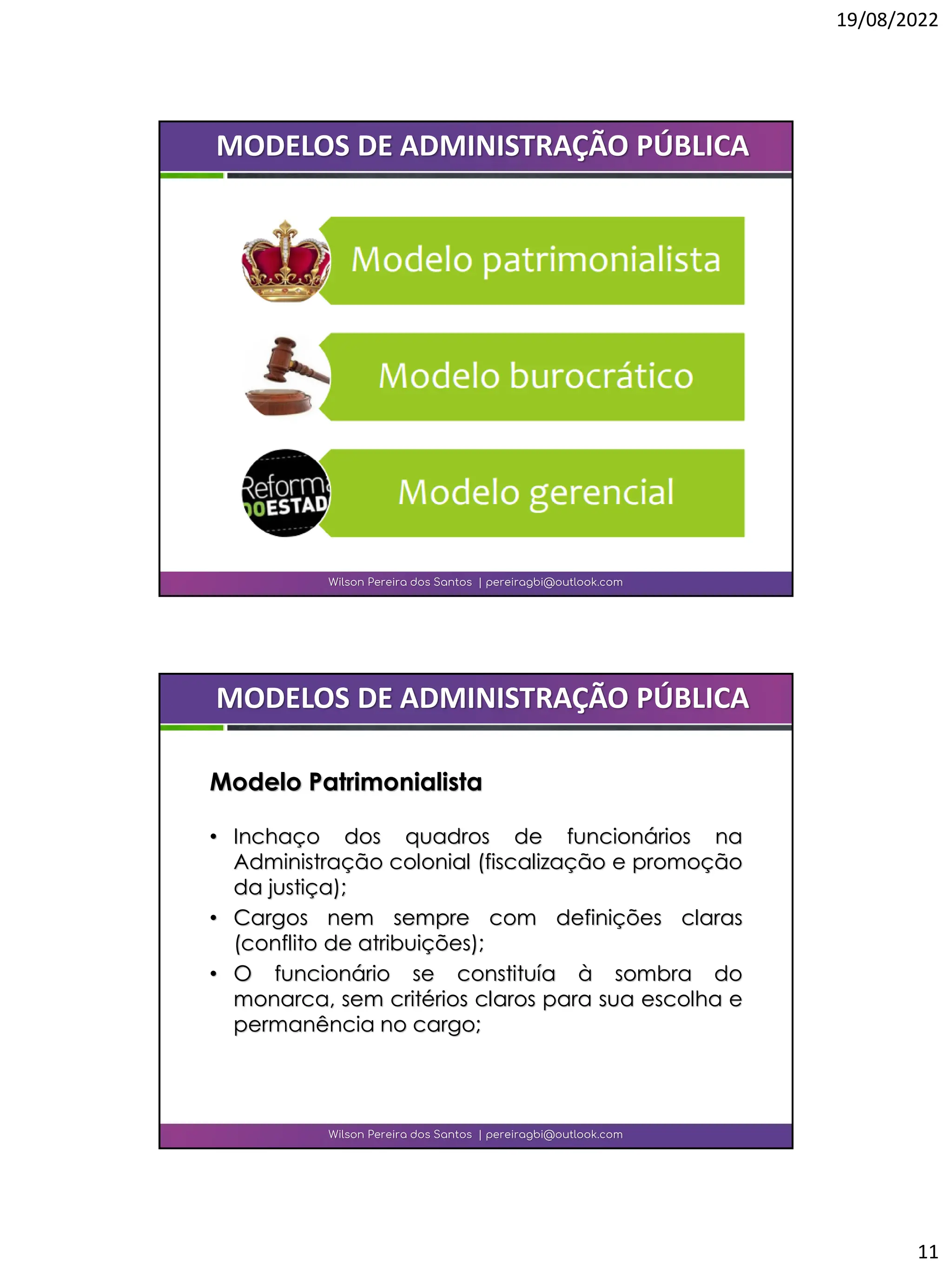 19/08/2022
11
Wilson Pereira dos Santos | pereiragbi@outlook.com
MODELOS DE ADMINISTRAÇÃO PÚBLICA
• Inchaço dos quadros de funcionários na
Administração colonial (fiscalização e promoção
da justiça);
• Cargos nem sempre com definições claras
(conflito de atribuições);
• O funcionário se constituía à sombra do
monarca, sem critérios claros para sua escolha e
permanência no cargo;
Wilson Pereira dos Santos | pereiragbi@outlook.com
MODELOS DE ADMINISTRAÇÃO PÚBLICA
Modelo Patrimonialista
 