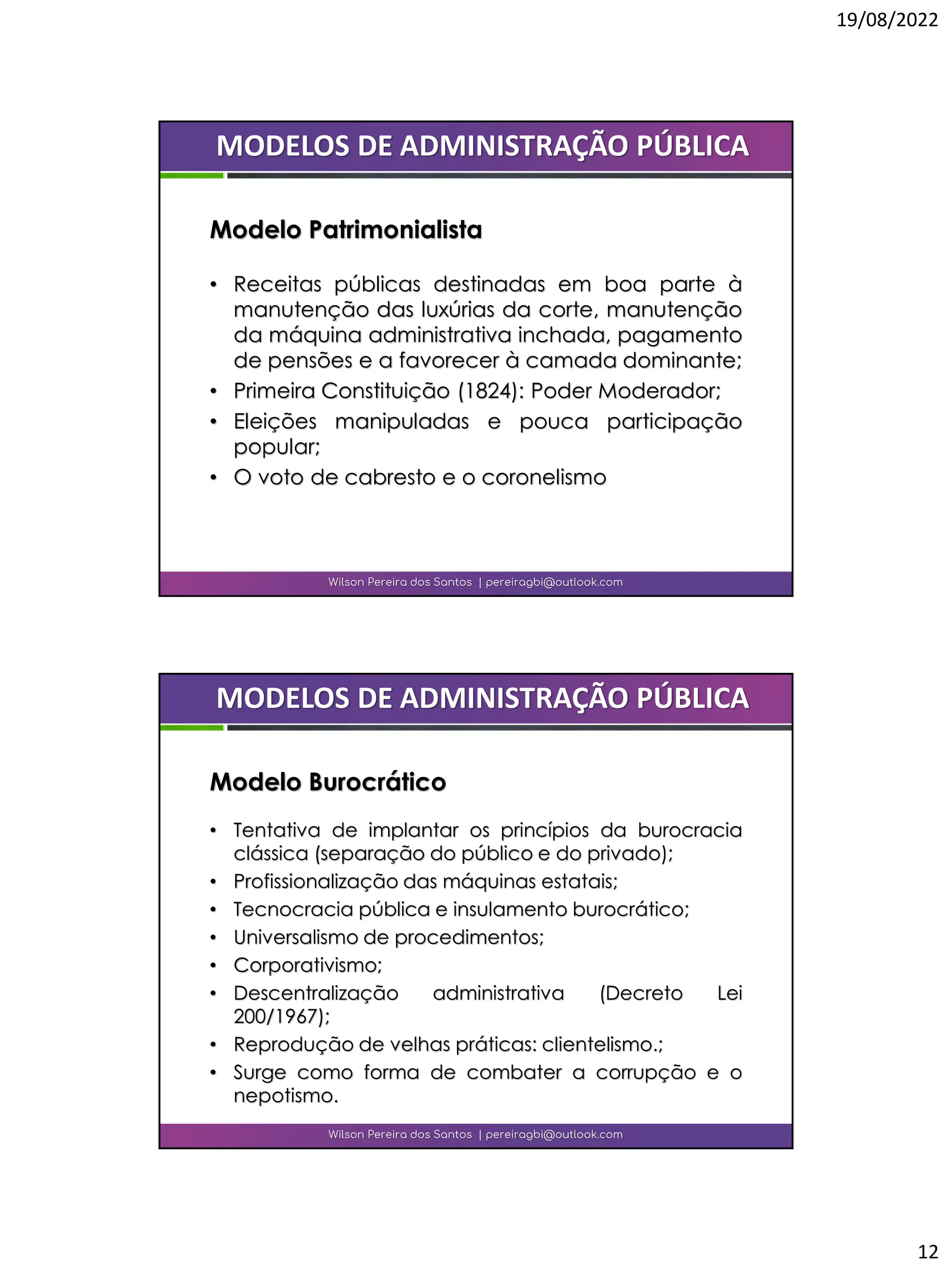19/08/2022
12
• Receitas públicas destinadas em boa parte à
manutenção das luxúrias da corte, manutenção
da máquina administrativa inchada, pagamento
de pensões e a favorecer à camada dominante;
• Primeira Constituição (1824): Poder Moderador;
• Eleições manipuladas e pouca participação
popular;
• O voto de cabresto e o coronelismo
Wilson Pereira dos Santos | pereiragbi@outlook.com
MODELOS DE ADMINISTRAÇÃO PÚBLICA
Modelo Patrimonialista
• Tentativa de implantar os princípios da burocracia
clássica (separação do público e do privado);
• Profissionalização das máquinas estatais;
• Tecnocracia pública e insulamento burocrático;
• Universalismo de procedimentos;
• Corporativismo;
• Descentralização administrativa (Decreto Lei
200/1967);
• Reprodução de velhas práticas: clientelismo.;
• Surge como forma de combater a corrupção e o
nepotismo.
Wilson Pereira dos Santos | pereiragbi@outlook.com
MODELOS DE ADMINISTRAÇÃO PÚBLICA
Modelo Burocrático
 