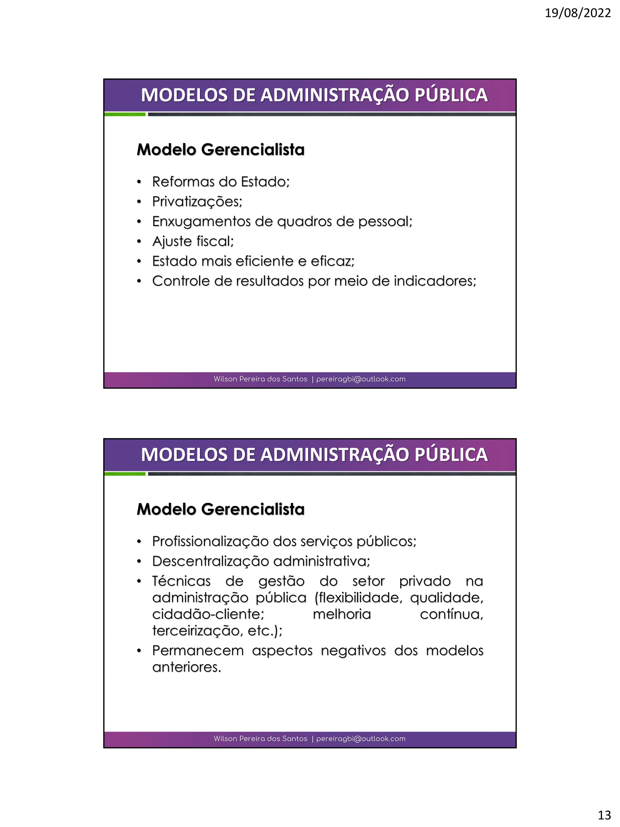 19/08/2022
13
• Reformas do Estado;
• Privatizações;
• Enxugamentos de quadros de pessoal;
• Ajuste fiscal;
• Estado mais eficiente e eficaz;
• Controle de resultados por meio de indicadores;
Wilson Pereira dos Santos | pereiragbi@outlook.com
MODELOS DE ADMINISTRAÇÃO PÚBLICA
Modelo Gerencialista
• Profissionalização dos serviços públicos;
• Descentralização administrativa;
• Técnicas de gestão do setor privado na
administração pública (flexibilidade, qualidade,
cidadão-cliente; melhoria contínua,
terceirização, etc.);
• Permanecem aspectos negativos dos modelos
anteriores.
Wilson Pereira dos Santos | pereiragbi@outlook.com
MODELOS DE ADMINISTRAÇÃO PÚBLICA
Modelo Gerencialista
 