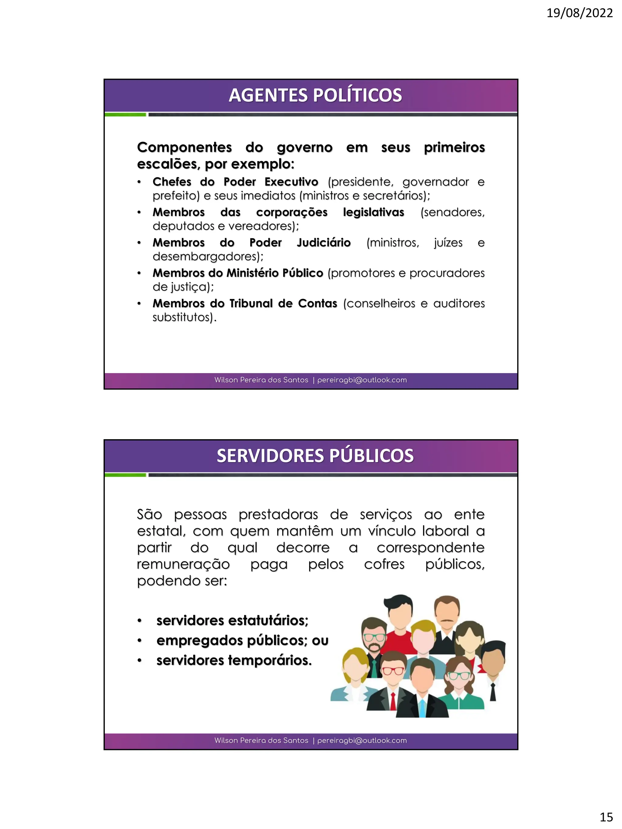 19/08/2022
15
Componentes do governo em seus primeiros
escalões, por exemplo:
• Chefes do Poder Executivo (presidente, governador e
prefeito) e seus imediatos (ministros e secretários);
• Membros das corporações legislativas (senadores,
deputados e vereadores);
• Membros do Poder Judiciário (ministros, juízes e
desembargadores);
• Membros do Ministério Público (promotores e procuradores
de justiça);
• Membros do Tribunal de Contas (conselheiros e auditores
substitutos).
Wilson Pereira dos Santos | pereiragbi@outlook.com
AGENTES POLÍTICOS
São pessoas prestadoras de serviços ao ente
estatal, com quem mantêm um vínculo laboral a
partir do qual decorre a correspondente
remuneração paga pelos cofres públicos,
podendo ser:
• servidores estatutários;
• empregados públicos; ou
• servidores temporários.
Wilson Pereira dos Santos | pereiragbi@outlook.com
SERVIDORES PÚBLICOS
 