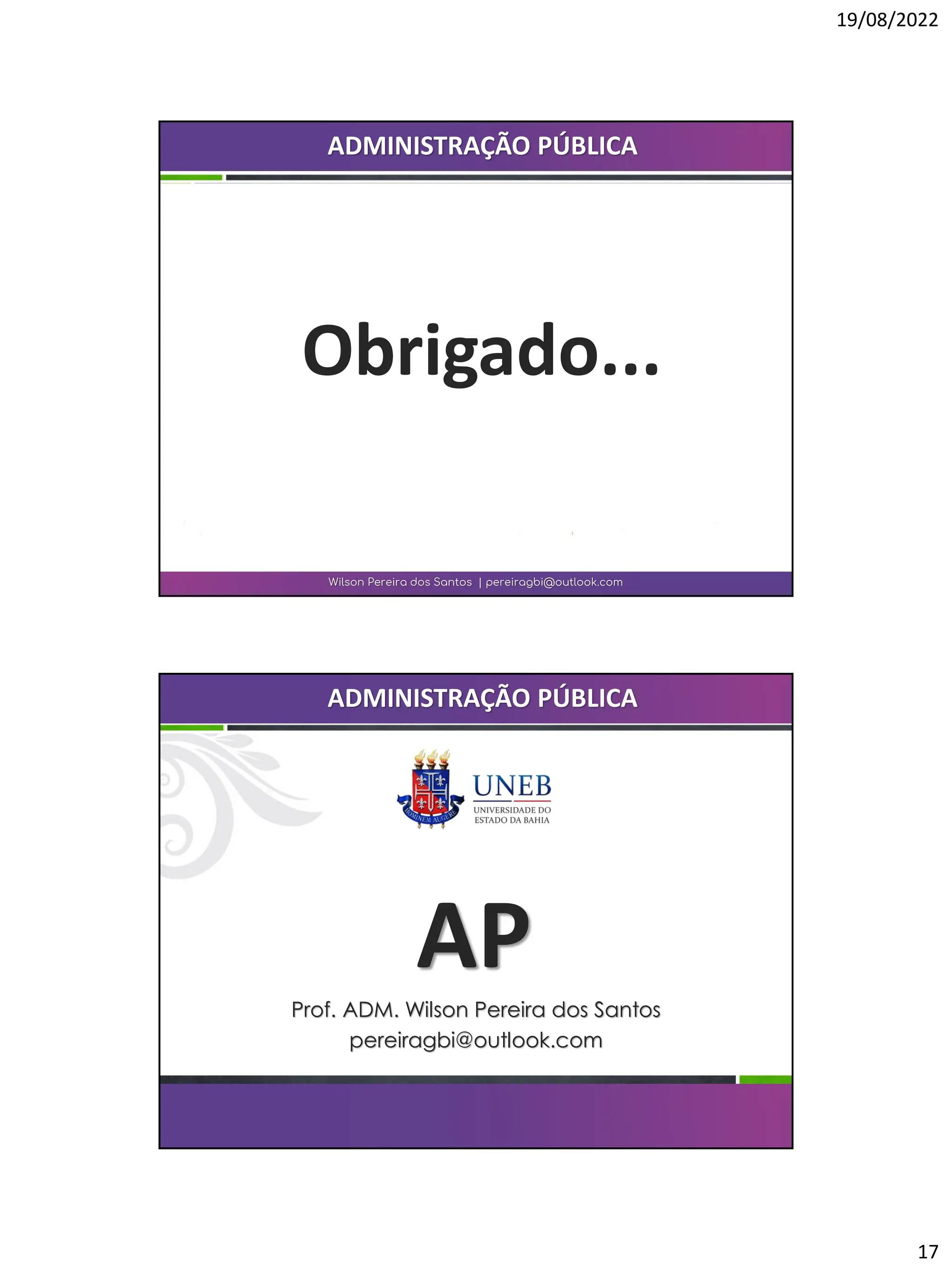 19/08/2022
17
Obrigado...
Wilson Pereira dos Santos | pereiragbi@outlook.com
ADMINISTRAÇÃO PÚBLICA
AP
Prof. ADM. Wilson Pereira dos Santos
pereiragbi@outlook.com
ADMINISTRAÇÃO PÚBLICA
 