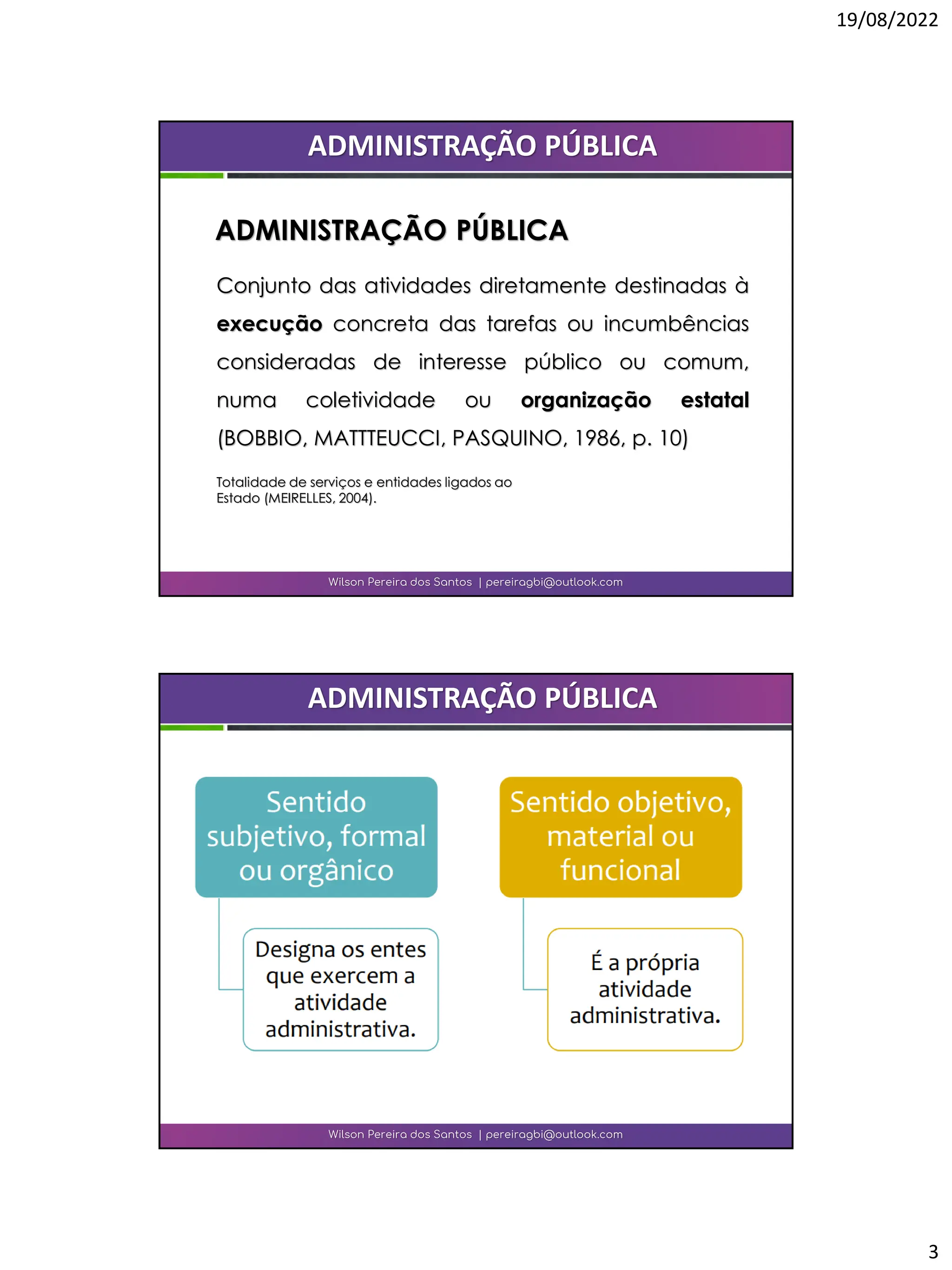19/08/2022
3
Conjunto das atividades diretamente destinadas à
execução concreta das tarefas ou incumbências
consideradas de interesse público ou comum,
numa coletividade ou organização estatal
(BOBBIO, MATTTEUCCI, PASQUINO, 1986, p. 10)
Totalidade de serviços e entidades ligados ao
Estado (MEIRELLES, 2004).
Wilson Pereira dos Santos | pereiragbi@outlook.com
ADMINISTRAÇÃO PÚBLICA
ADMINISTRAÇÃO PÚBLICA
Wilson Pereira dos Santos | pereiragbi@outlook.com
ADMINISTRAÇÃO PÚBLICA
 